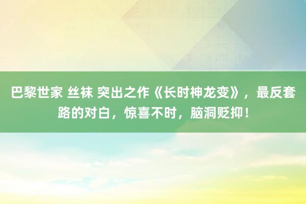 巴黎世家 丝袜 突出之作《长时神龙变》，最反套路的对白，惊喜不时，脑洞贬抑！