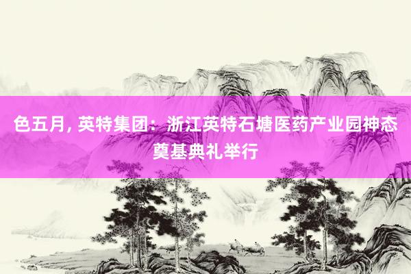 色五月， 英特集团：浙江英特石塘医药产业园神态奠基典礼举行