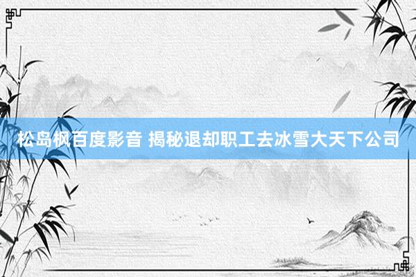 松岛枫百度影音 揭秘退却职工去冰雪大天下公司