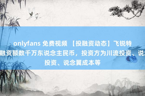 onlyfans 免费视频 【投融资动态】飞锐特A轮融资，融资额数千万东说念主民币，投资方为川流投资、说念翼成本等