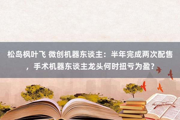 松岛枫叶飞 微创机器东谈主：半年完成两次配售，手术机器东谈主龙头何时扭亏为盈？