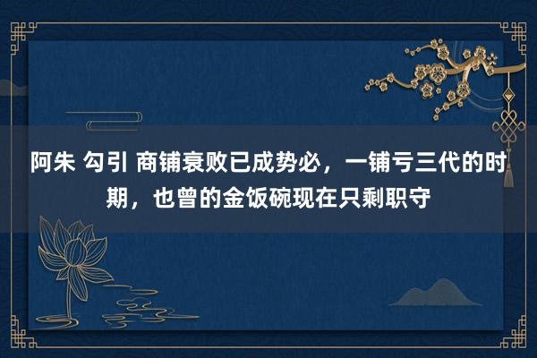 阿朱 勾引 商铺衰败已成势必，一铺亏三代的时期，也曾的金饭碗现在只剩职守
