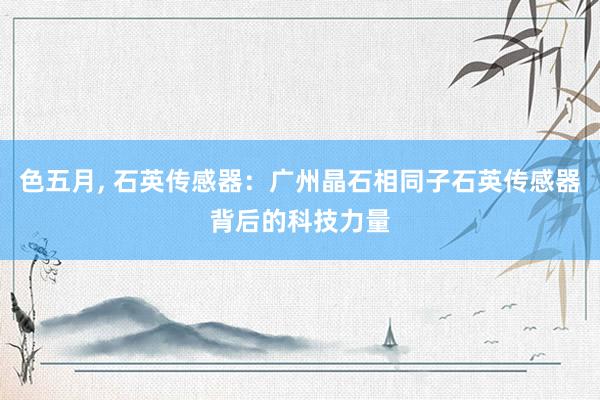 色五月， 石英传感器：广州晶石相同子石英传感器背后的科技力量
