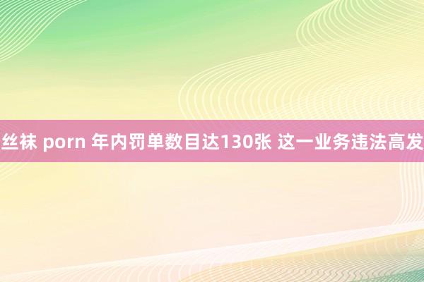 丝袜 porn 年内罚单数目达130张 这一业务违法高发