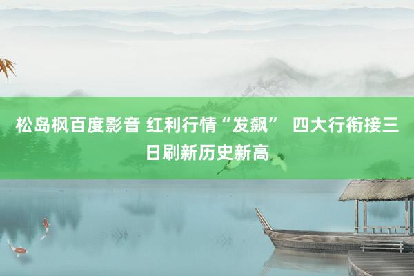 松岛枫百度影音 红利行情“发飙”  四大行衔接三日刷新历史新高