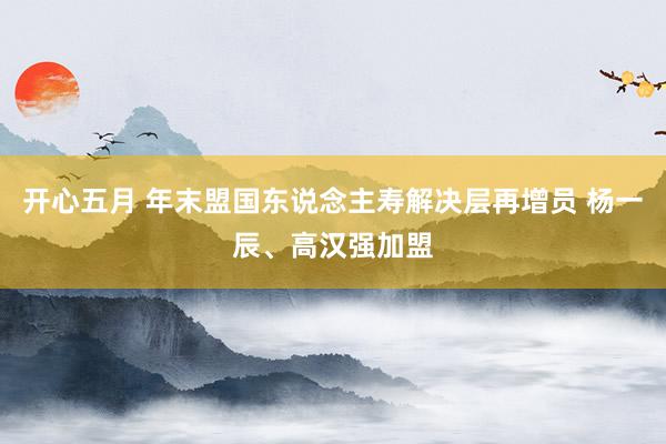 开心五月 年末盟国东说念主寿解决层再增员 杨一辰、高汉强加盟