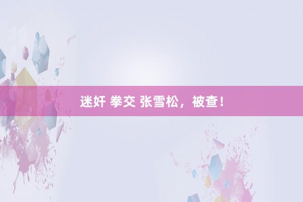迷奸 拳交 张雪松，被查！