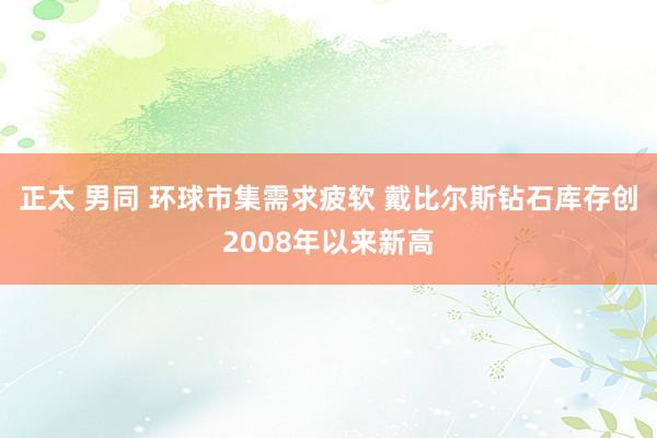 正太 男同 环球市集需求疲软 戴比尔斯钻石库存创2008年以来新高