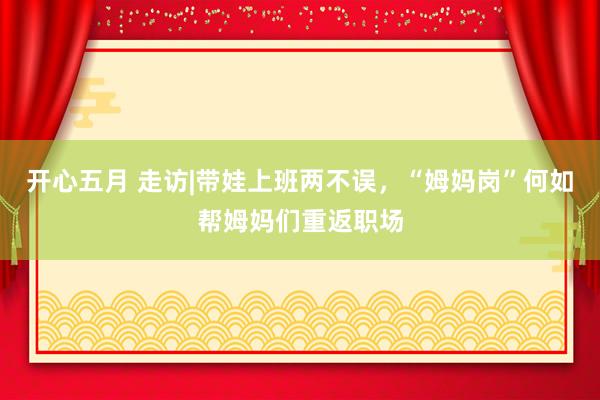 开心五月 走访|带娃上班两不误，“姆妈岗”何如帮姆妈们重返职场