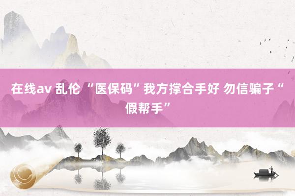 在线av 乱伦 “医保码”我方撑合手好 勿信骗子“假帮手”