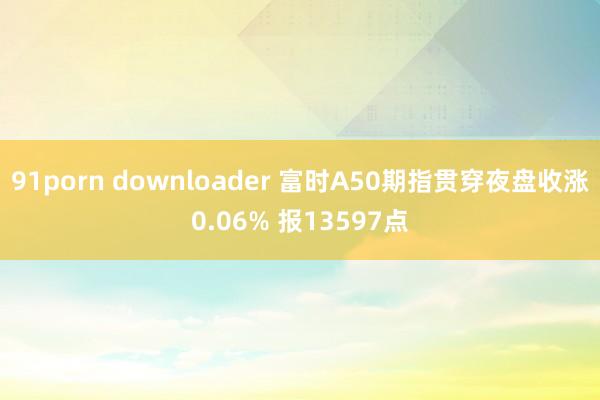 91porn downloader 富时A50期指贯穿夜盘收涨0.06% 报13597点