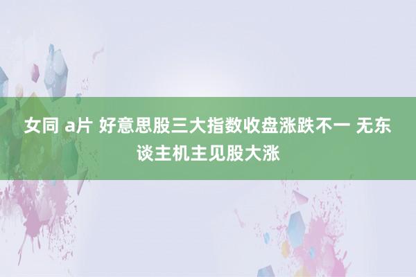 女同 a片 好意思股三大指数收盘涨跌不一 无东谈主机主见股大涨