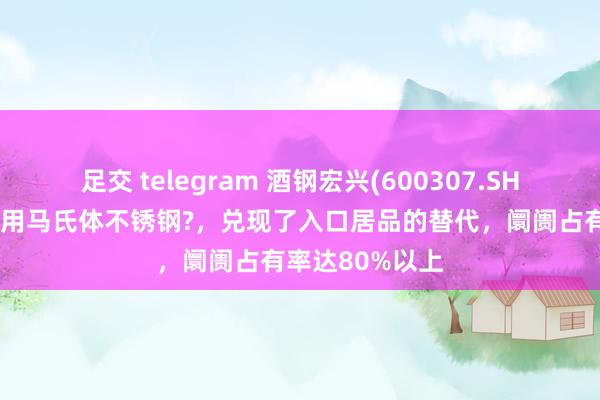 足交 telegram 酒钢宏兴(600307.SH)：高端剃须刀用马氏体不锈钢?，兑现了入口居品的替代，阛阓占有率达80%以上