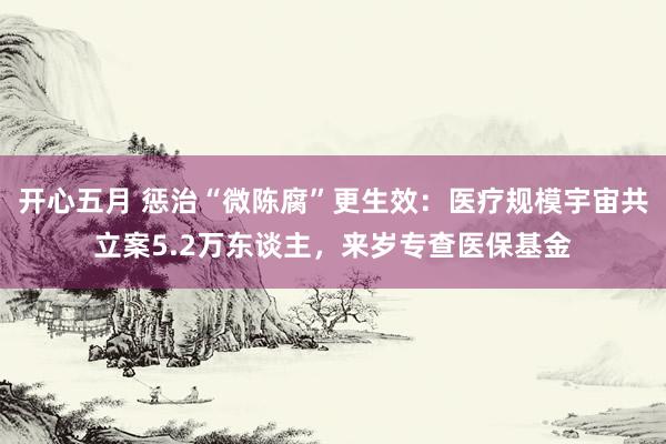 开心五月 惩治“微陈腐”更生效：医疗规模宇宙共立案5.2万东谈主，来岁专查医保基金