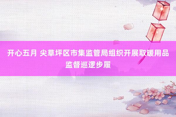 开心五月 尖草坪区市集监管局组织开展取暖用品监督巡逻步履