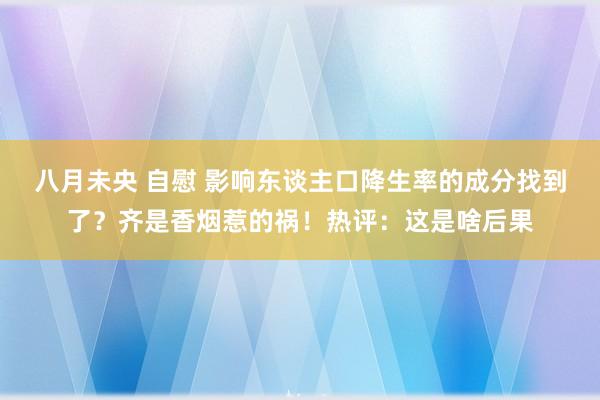八月未央 自慰 影响东谈主口降生率的成分找到了？齐是香烟惹的祸！热评：这是啥后果