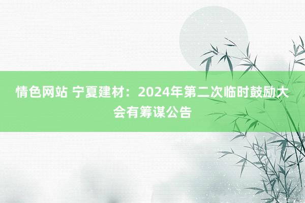 情色网站 宁夏建材：2024年第二次临时鼓励大会有筹谋公告