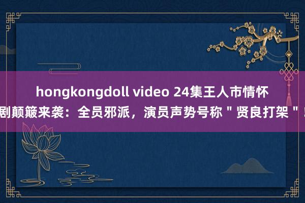 hongkongdoll video 24集王人市情怀剧颠簸来袭：全员邪派，演员声势号称＂贤良打架＂！