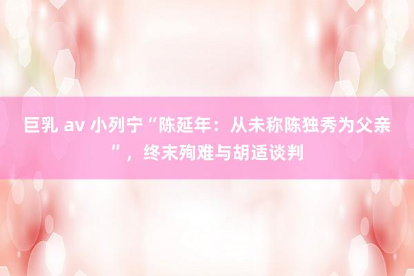 巨乳 av 小列宁“陈延年：从未称陈独秀为父亲”，终末殉难与胡适谈判