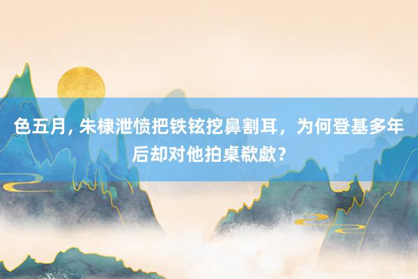 色五月， 朱棣泄愤把铁铉挖鼻割耳，为何登基多年后却对他拍桌欷歔？