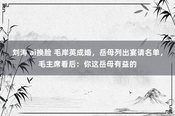 刘涛 ai换脸 毛岸英成婚，岳母列出宴请名单，毛主席看后：你这岳母有益的