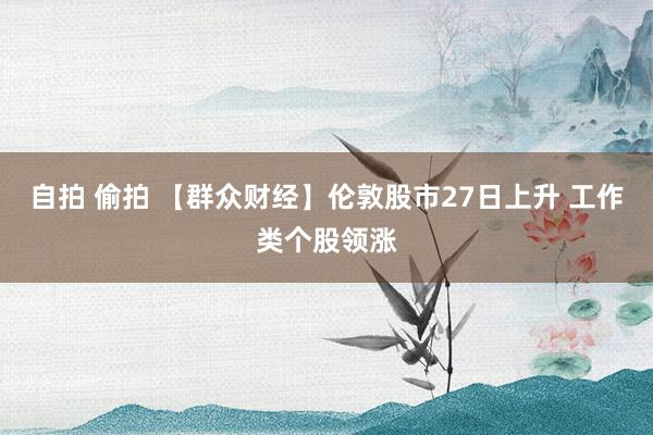 自拍 偷拍 【群众财经】伦敦股市27日上升 工作类个股领涨