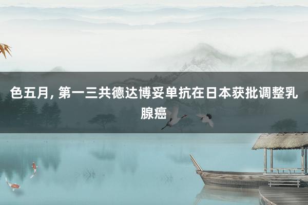 色五月， 第一三共德达博妥单抗在日本获批调整乳腺癌