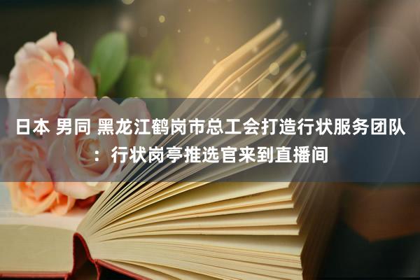 日本 男同 黑龙江鹤岗市总工会打造行状服务团队：行状岗亭推选官来到直播间
