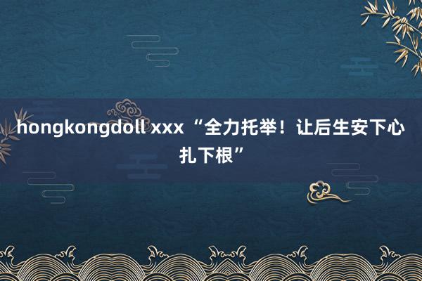 hongkongdoll xxx “全力托举！让后生安下心扎下根”