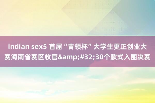 indian sex5 首届“青领杯”大学生更正创业大赛海南省赛区收官&#32;30个款式入围决赛