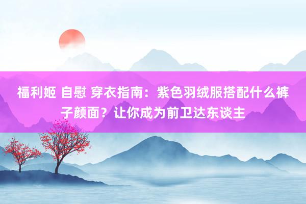 福利姬 自慰 穿衣指南：紫色羽绒服搭配什么裤子颜面？让你成为前卫达东谈主
