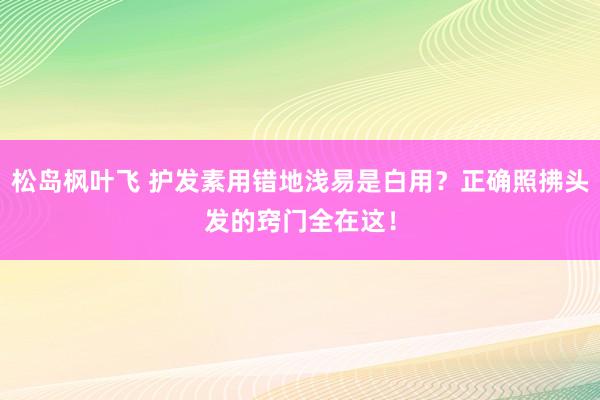 松岛枫叶飞 护发素用错地浅易是白用？正确照拂头发的窍门全在这！