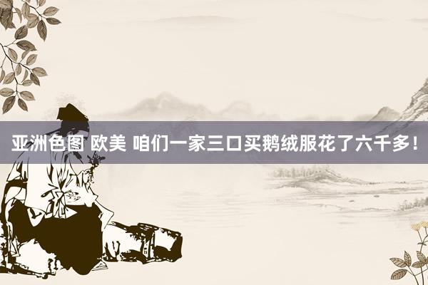 亚洲色图 欧美 咱们一家三口买鹅绒服花了六千多！