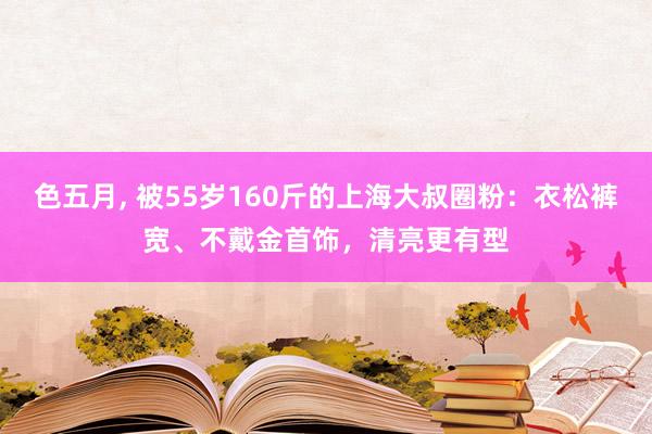 色五月， 被55岁160斤的上海大叔圈粉：衣松裤宽、不戴金首饰，清亮更有型