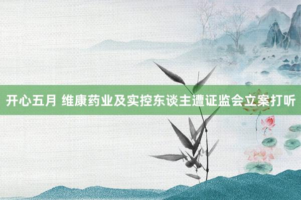 开心五月 维康药业及实控东谈主遭证监会立案打听