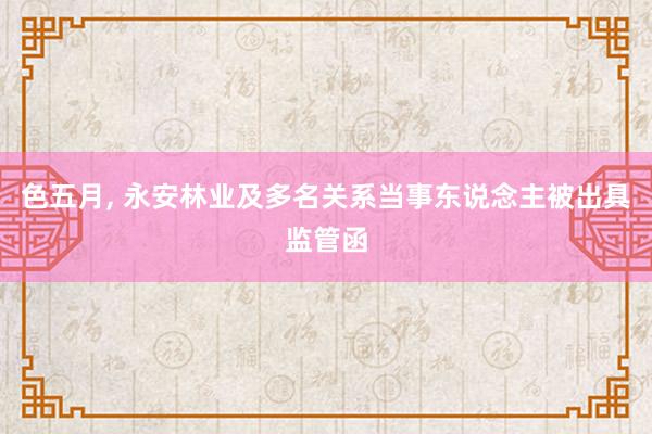 色五月， 永安林业及多名关系当事东说念主被出具监管函