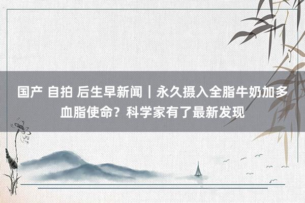 国产 自拍 后生早新闻｜永久摄入全脂牛奶加多血脂使命？科学家有了最新发现