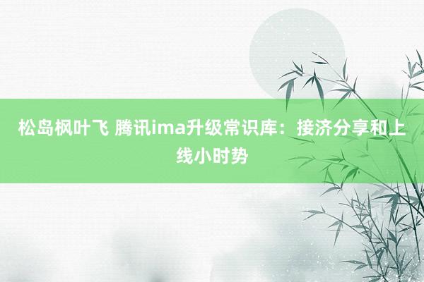 松岛枫叶飞 腾讯ima升级常识库：接济分享和上线小时势