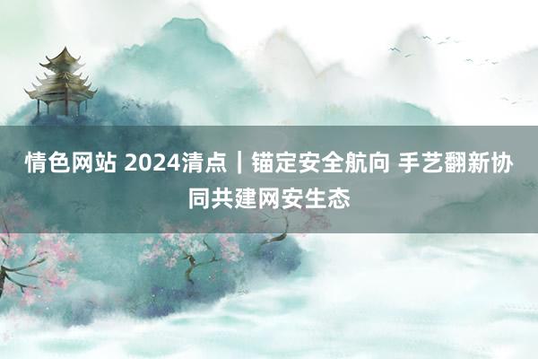 情色网站 2024清点｜锚定安全航向 手艺翻新协同共建网安生态