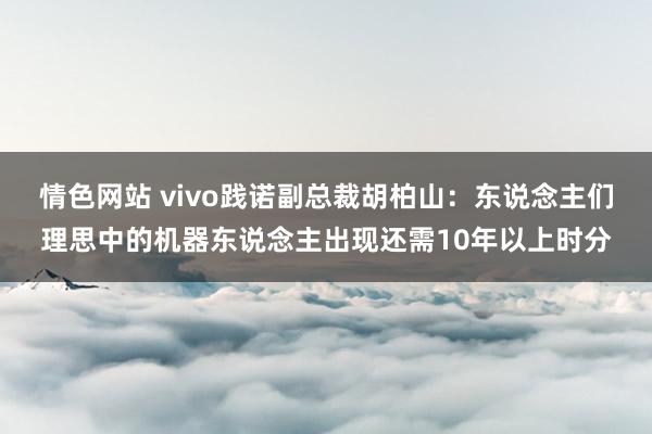 情色网站 vivo践诺副总裁胡柏山：东说念主们理思中的机器东说念主出现还需10年以上时分