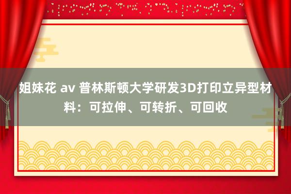 姐妹花 av 普林斯顿大学研发3D打印立异型材料：可拉伸、可转折、可回收