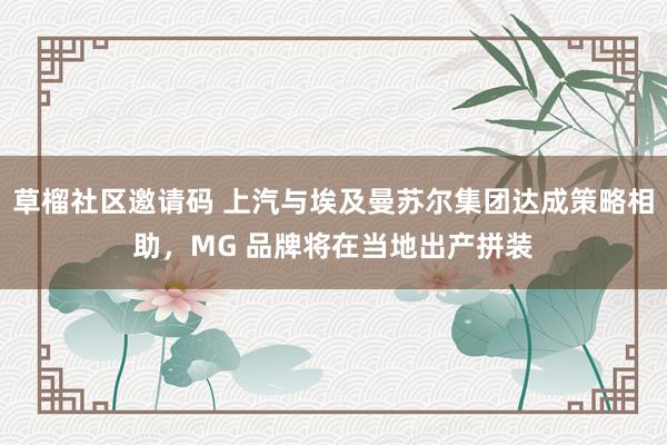 草榴社区邀请码 上汽与埃及曼苏尔集团达成策略相助，MG 品牌将在当地出产拼装