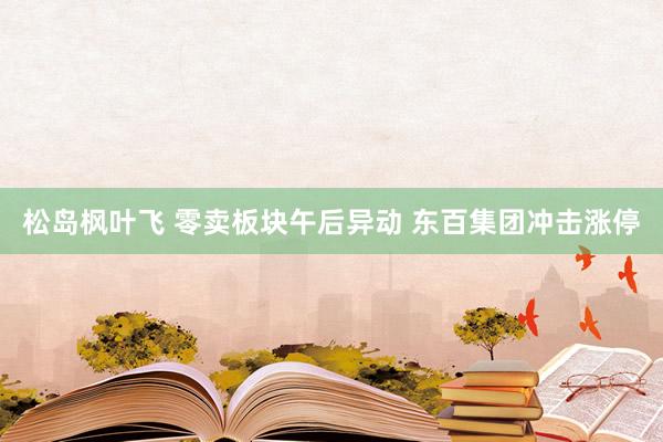松岛枫叶飞 零卖板块午后异动 东百集团冲击涨停