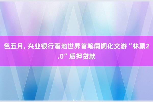 色五月， 兴业银行落地世界首笔阛阓化交游“林票2.0”质押贷款