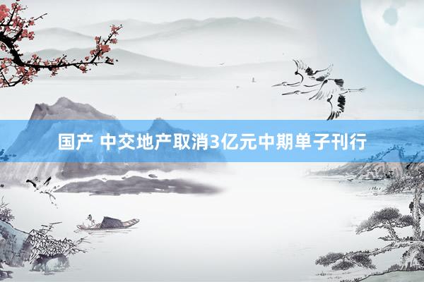 国产 中交地产取消3亿元中期单子刊行