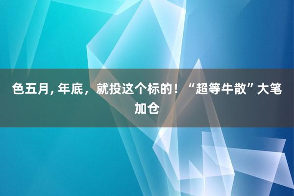 色五月， 年底，就投这个标的！“超等牛散”大笔加仓