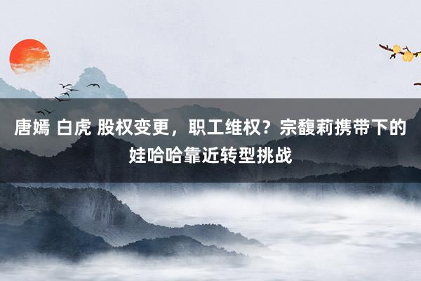 唐嫣 白虎 股权变更，职工维权？宗馥莉携带下的娃哈哈靠近转型挑战