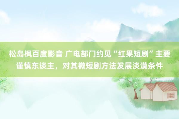 松岛枫百度影音 广电部门约见“红果短剧”主要谨慎东谈主，对其微短剧方法发展淡漠条件