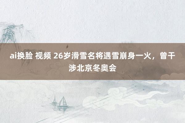 ai换脸 视频 26岁滑雪名将遇雪崩身一火，曾干涉北京冬奥会