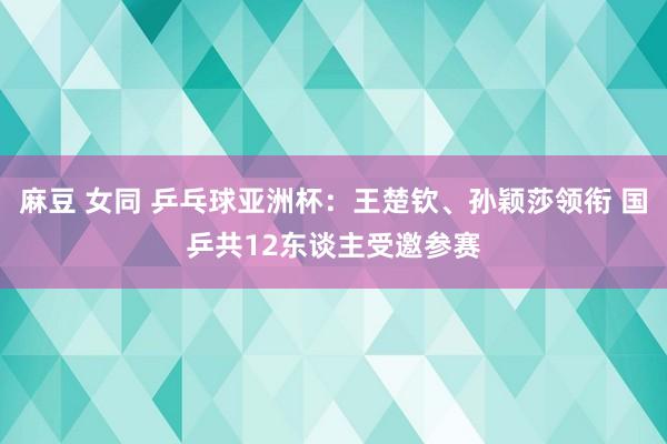 麻豆 女同 乒乓球亚洲杯：王楚钦、孙颖莎领衔 国乒共12东谈主受邀参赛